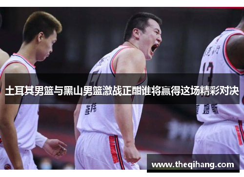 土耳其男篮与黑山男篮激战正酣谁将赢得这场精彩对决