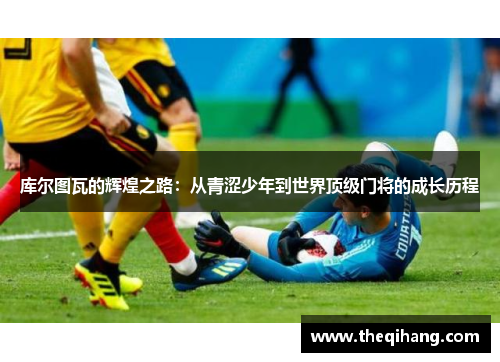 库尔图瓦的辉煌之路：从青涩少年到世界顶级门将的成长历程