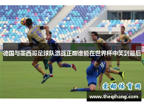 德国与墨西哥足球队激战正酣谁能在世界杯中笑到最后